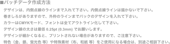■バッチデータ作成方法
　デザインは、内側点線のラインまで入れて下さい。内側点線ラインは描かないで下さい。
　巻きしろがありますので、外枠のラインまでバックのデザインを入れて下さい。
　カラーはCMYKモード、フォントは全てアウトライン化して下さい。
　デザイン線の太さは最低 0.25pt (0.3mm) でお願いします。
　デザインが細かくなると、プリントされない場合がありますので、ご注意下さい。 
　特色（金、銀、蛍光色 等）や特殊素材（布、和紙 等）をご使用になる場合は、別途ご相談下さい。
