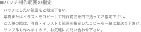 ■バッチ制作範囲の指定
　バッチにしたい範囲をご指定下さい。
　写真またはイラストをコピーして制作範囲を円で括ってご指定下さい。
　ご入稿の際は、写真・イラストと範囲を指定したコピーを一緒にお送り下さい。
　サンプルも作れますので、お気軽にお問い合わせ下さい。
