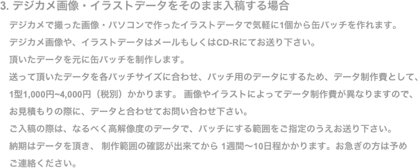 3. デジカメ画像・イラストデータをそのまま入稿する場合
　デジカメで撮った画像・パソコンで作ったイラストデータで気軽に1個から缶バッチを作れます。
　デジカメ画像や、イラストデータはメールもしくはCD-Rにてお送り下さい。
　頂いたデータを元に缶バッチを制作します。
　送って頂いたデータを各バッチサイズに合わせ、バッチ用のデータにするため、データ制作費として、
　1型1,000円~4,000円（税別）かかります。 画像やイラストによってデータ制作費が異なりますので、 
　お見積もりの際に、データと合わせてお問い合わせ下さい。
　ご入稿の際は、なるべく高解像度のデータで、バッチにする範囲をご指定のうえお送り下さい。
　納期はデータを頂き、 制作範囲の確認が出来てから 1週間〜10日程かかります。お急ぎの方は予め
　ご連絡ください。
　ご不明な点はお気軽にお問い合わせ下さい。