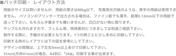 ■バッチ印刷・ レイアウト方法
　用紙のサイズは問いませんが、用紙の厚さは90kg以下、 写真用光沢紙のような、厚手の用紙は使用でき
　ません。 パソコンのプリンターで出力される場合は、ファイン紙でも薄手、紙厚0.12mm以下の用紙で
　送って下さい。もちろん手書きでも構いませんが、凹凸がない物に限ります。
　サンプルも作れますので、フィルム等、特殊素材につきましては別途ご相談下さい。
　制作する際に、予備分が必要となります。1つの柄ごとに少し多めに印刷して下さい。
　印刷する時のレイアウトは下の図を参考にして下さい。
　デザインの間隔は、上下左右5mm以上あけて印刷して下さい。
　31mm(外枠41mm)の場合、A4判に「24個」印刷する事が出来ます。