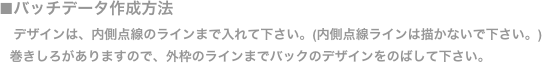 ■バッチデータ作成方法
    デザインは、内側点線のラインまで入れて下さい。(内側点線ラインは描かないで下さい。)
   巻きしろがありますので、外枠のラインまでバックのデザインをのばして下さい。