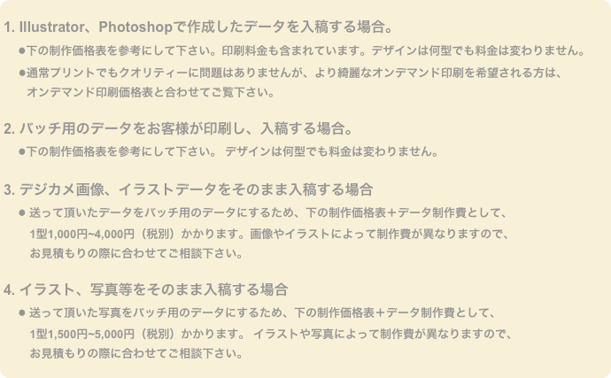 
1. Illustrator、Photoshopで作成したデータを入稿する場合。
　●下の制作価格表を参考にして下さい。印刷料金も含まれています。デザインは何型でも料金は変わりません。
　 ●通常プリントでもクオリティーに問題はありませんが、より綺麗なオンデマンド印刷を希望される方は、
　　オンデマンド印刷価格表と合わせてご覧下さい。

2. バッチ用のデータをお客様が印刷し、入稿する場合。
　●下の制作価格表を参考にして下さい。 デザインは何型でも料金は変わりません。

3. デジカメ画像、イラストデータをそのまま入稿する場合
　● 送って頂いたデータをバッチ用のデータにするため、下の制作価格表＋データ制作費として、
　　 1型1,000円~4,000円（税別）かかります。画像やイラストによって制作費が異なりますので、
 　　お見積もりの際に合わせてご相談下さい。

4. イラスト、写真等をそのまま入稿する場合
　● 送って頂いた写真をバッチ用のデータにするため、下の制作価格表＋データ制作費として、
　　 1型1,500円~5,000円（税別）かかります。 イラストや写真によって制作費が異なりますので、
 　　お見積もりの際に合わせてご相談下さい。